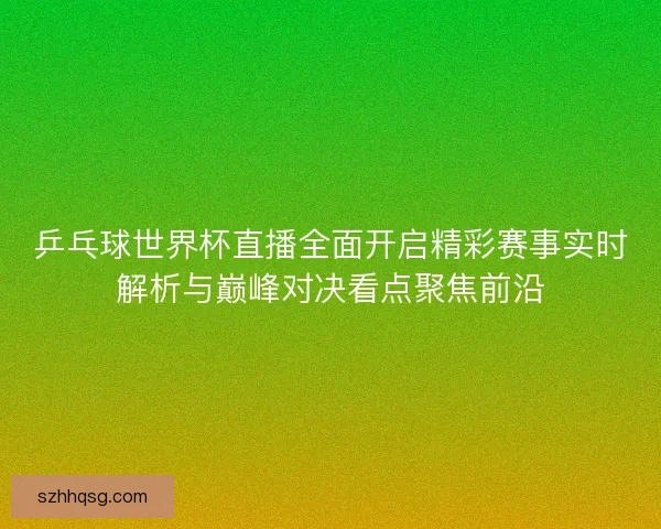 乒乓球世界杯直播全面开启精彩赛事实时解析与巅峰对决看点聚焦前沿